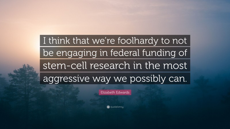 Elizabeth Edwards Quote: “I think that we’re foolhardy to not be engaging in federal funding of stem-cell research in the most aggressive way we possibly can.”