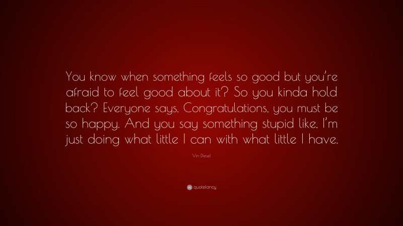 Vin Diesel Quote: “You know when something feels so good but you’re afraid to feel good about it? So you kinda hold back? Everyone says, Congratulations, you must be so happy. And you say something stupid like, I’m just doing what little I can with what little I have.”