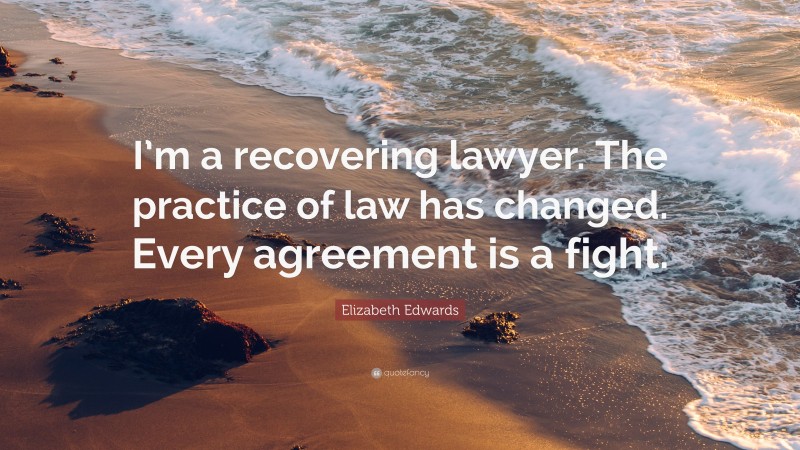 Elizabeth Edwards Quote: “I’m a recovering lawyer. The practice of law has changed. Every agreement is a fight.”