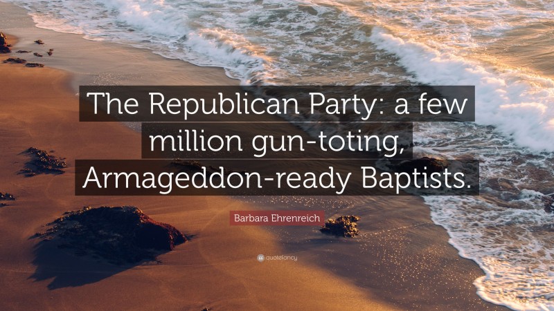 Barbara Ehrenreich Quote: “The Republican Party: a few million gun-toting, Armageddon-ready Baptists.”