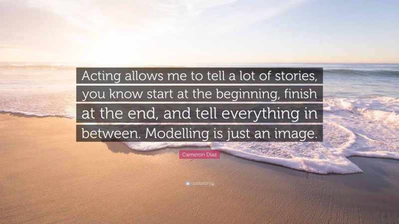 Cameron Díaz Quote: “Acting allows me to tell a lot of stories, you know start at the beginning, finish at the end, and tell everything in between. Modelling is just an image.”