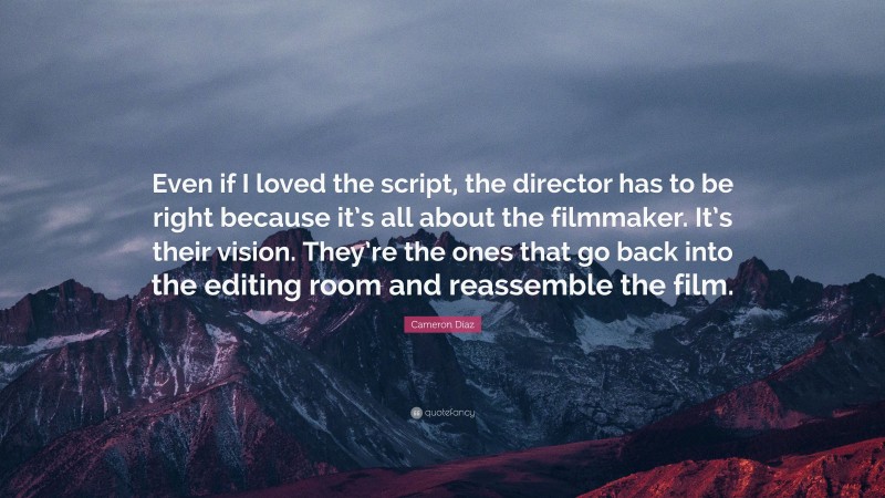 Cameron Díaz Quote: “Even if I loved the script, the director has to be right because it’s all about the filmmaker. It’s their vision. They’re the ones that go back into the editing room and reassemble the film.”