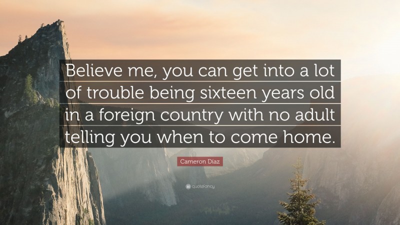 Cameron Díaz Quote: “Believe me, you can get into a lot of trouble being sixteen years old in a foreign country with no adult telling you when to come home.”
