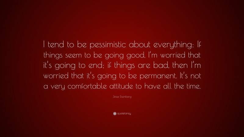 Jesse Eisenberg Quote: “I tend to be pessimistic about everything: If things seem to be going good, I’m worried that it’s going to end; if things are bad, then I’m worried that it’s going to be permanent. It’s not a very comfortable attitude to have all the time.”