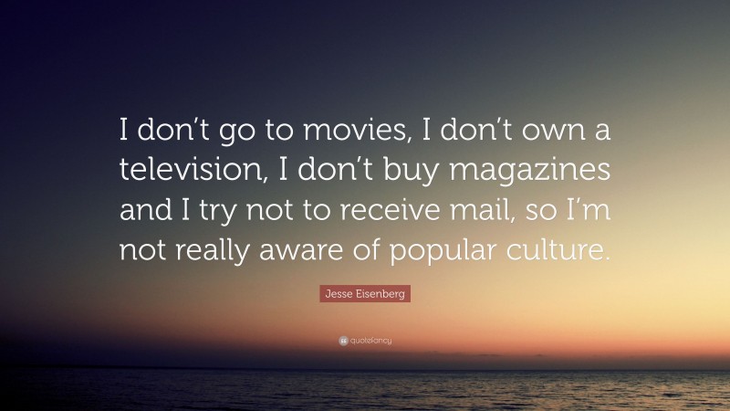 Jesse Eisenberg Quote: “I don’t go to movies, I don’t own a television, I don’t buy magazines and I try not to receive mail, so I’m not really aware of popular culture.”