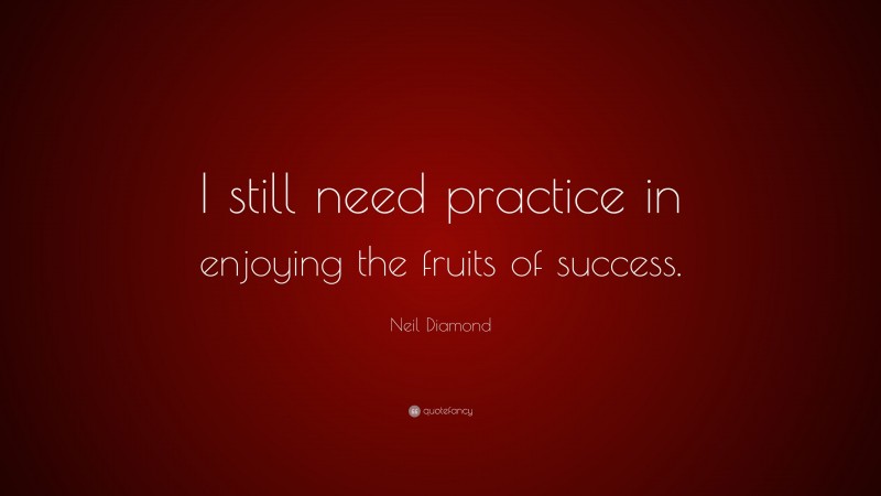 Neil Diamond Quote: “I still need practice in enjoying the fruits of success.”