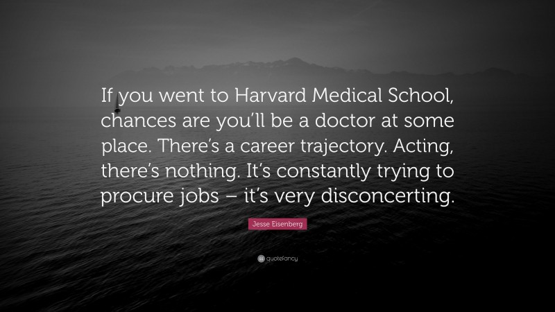 Jesse Eisenberg Quote: “If you went to Harvard Medical School, chances are you’ll be a doctor at some place. There’s a career trajectory. Acting, there’s nothing. It’s constantly trying to procure jobs – it’s very disconcerting.”