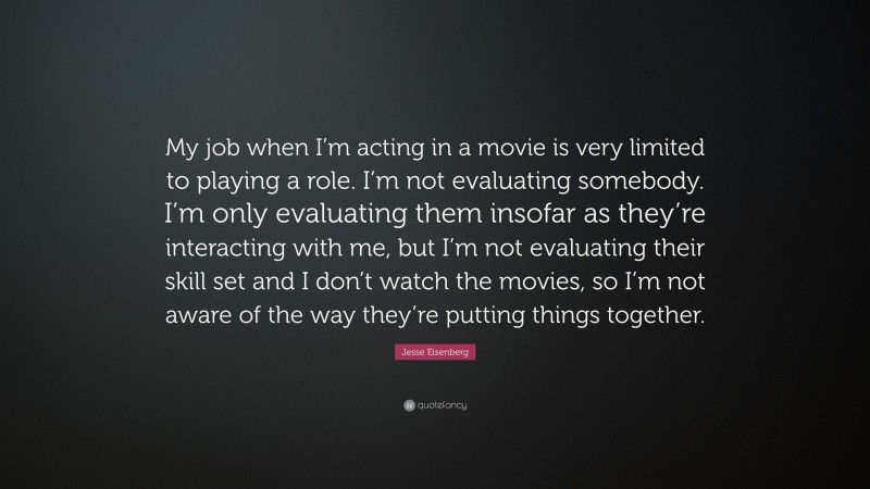 Jesse Eisenberg Quote: “My job when I’m acting in a movie is very limited to playing a role. I’m not evaluating somebody. I’m only evaluating them insofar as they’re interacting with me, but I’m not evaluating their skill set and I don’t watch the movies, so I’m not aware of the way they’re putting things together.”