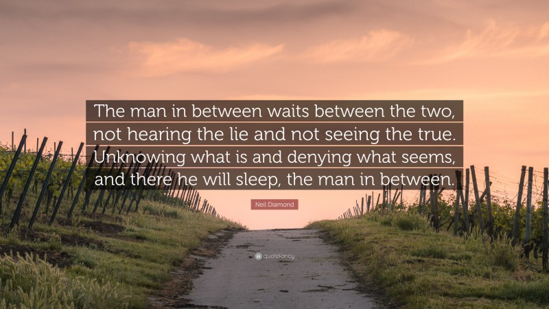 Neil Diamond Quote: “The man in between waits between the two, not hearing the lie and not seeing the true. Unknowing what is and denying what seems, and there he will sleep, the man in between.”