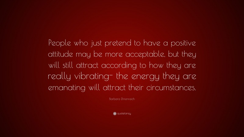 Barbara Ehrenreich Quote: “People who just pretend to have a positive attitude may be more acceptable, but they will still attract according to how they are really vibrating- the energy they are emanating will attract their circumstances.”