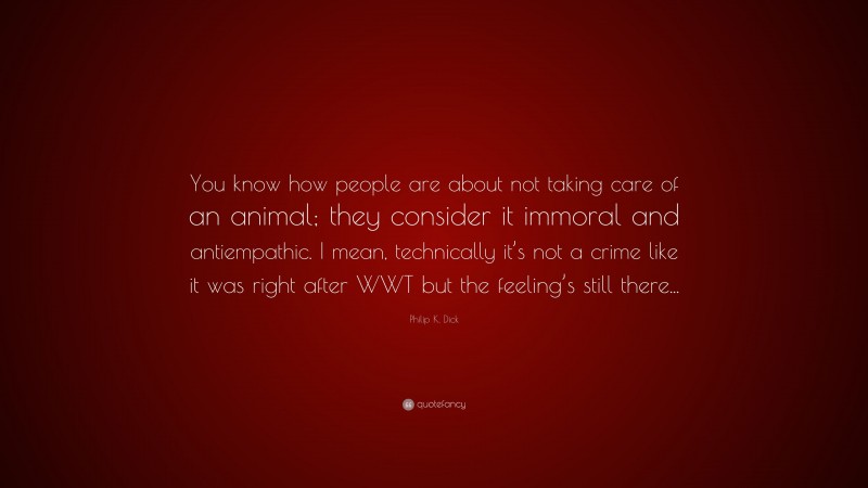 Philip K. Dick Quote: “You know how people are about not taking care of an animal; they consider it immoral and antiempathic. I mean, technically it’s not a crime like it was right after WWT but the feeling’s still there...”