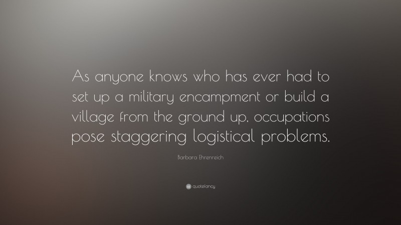 Barbara Ehrenreich Quote: “As anyone knows who has ever had to set up a military encampment or build a village from the ground up, occupations pose staggering logistical problems.”