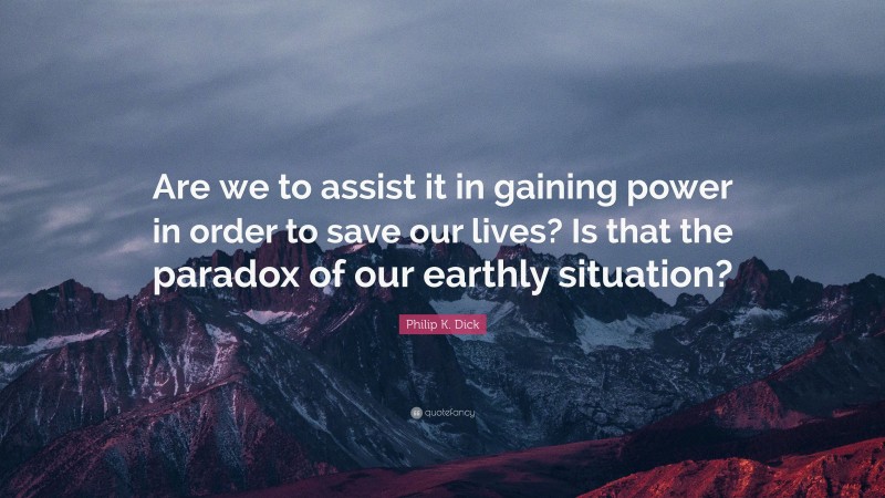 Philip K. Dick Quote: “Are we to assist it in gaining power in order to save our lives? Is that the paradox of our earthly situation?”