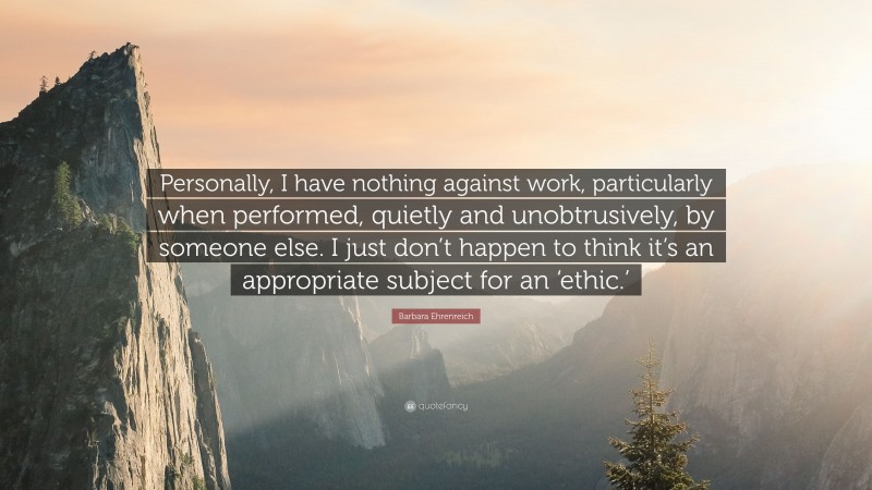 Barbara Ehrenreich Quote: “Personally, I have nothing against work, particularly when performed, quietly and unobtrusively, by someone else. I just don’t happen to think it’s an appropriate subject for an ‘ethic.’”