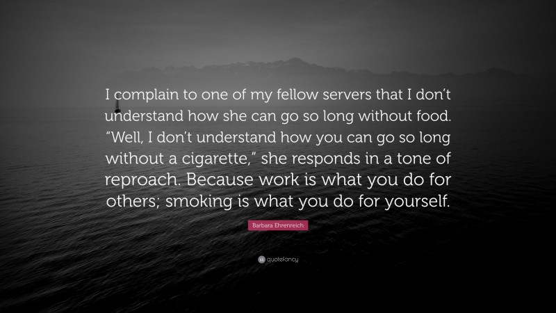Barbara Ehrenreich Quote: “I complain to one of my fellow servers that I don’t understand how she can go so long without food. “Well, I don’t understand how you can go so long without a cigarette,” she responds in a tone of reproach. Because work is what you do for others; smoking is what you do for yourself.”
