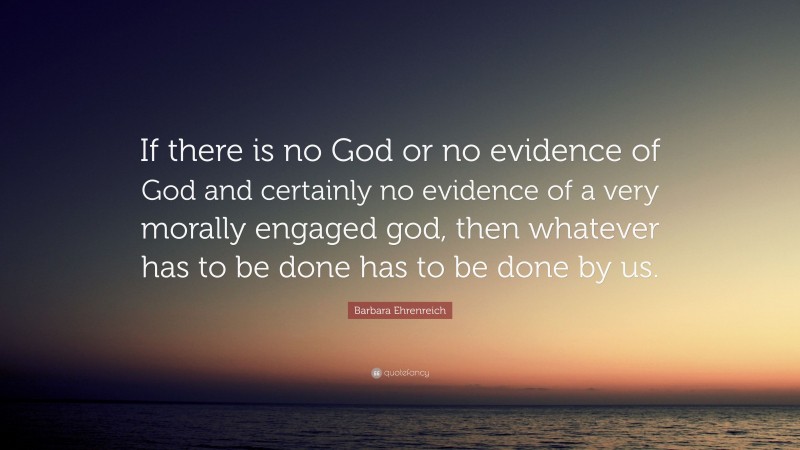 Barbara Ehrenreich Quote: “If there is no God or no evidence of God and certainly no evidence of a very morally engaged god, then whatever has to be done has to be done by us.”
