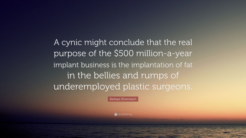 Barbara Ehrenreich Quote: “A cynic might conclude that the real purpose of the $500 million-a-year implant business is the implantation of fat in the bellies and rumps of underemployed plastic surgeons.”