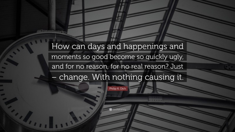 Philip K. Dick Quote: “How can days and happenings and moments so good become so quickly ugly, and for no reason, for no real reason? Just – change. With nothing causing it.”