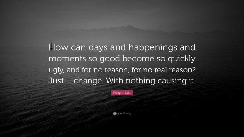 Philip K. Dick Quote: “How can days and happenings and moments so good become so quickly ugly, and for no reason, for no real reason? Just – change. With nothing causing it.”