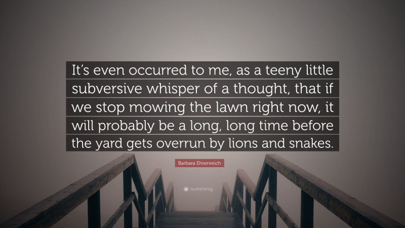 Barbara Ehrenreich Quote: “It’s even occurred to me, as a teeny little subversive whisper of a thought, that if we stop mowing the lawn right now, it will probably be a long, long time before the yard gets overrun by lions and snakes.”