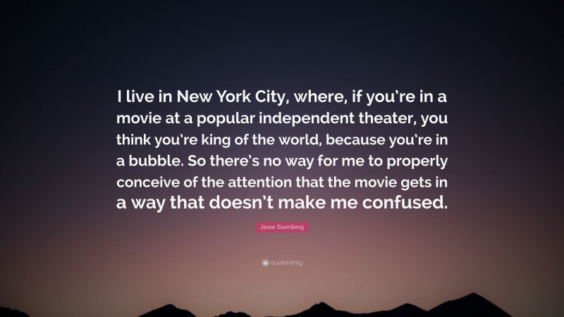 Jesse Eisenberg Quote: “I live in New York City, where, if you’re in a movie at a popular independent theater, you think you’re king of the world, because you’re in a bubble. So there’s no way for me to properly conceive of the attention that the movie gets in a way that doesn’t make me confused.”