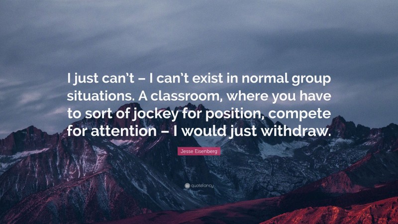 Jesse Eisenberg Quote: “I just can’t – I can’t exist in normal group situations. A classroom, where you have to sort of jockey for position, compete for attention – I would just withdraw.”