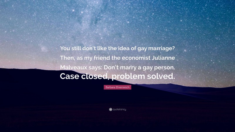 Barbara Ehrenreich Quote: “You still don’t like the idea of gay marriage? Then, as my friend the economist Julianne Malveaux says: Don’t marry a gay person. Case closed, problem solved.”