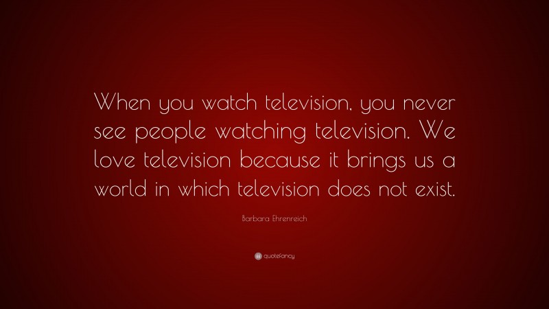 Barbara Ehrenreich Quote: “When you watch television, you never see people watching television. We love television because it brings us a world in which television does not exist.”