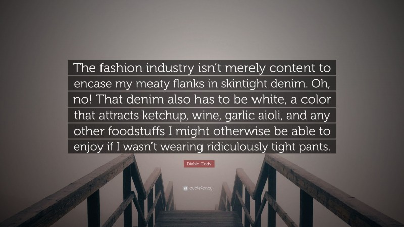 Diablo Cody Quote: “The fashion industry isn’t merely content to encase my meaty flanks in skintight denim. Oh, no! That denim also has to be white, a color that attracts ketchup, wine, garlic aioli, and any other foodstuffs I might otherwise be able to enjoy if I wasn’t wearing ridiculously tight pants.”