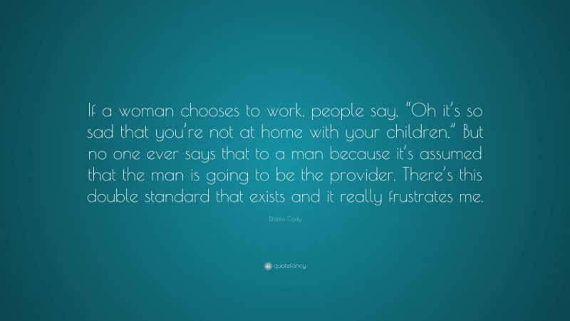 Diablo Cody Quote: “If a woman chooses to work, people say, “Oh it’s so sad that you’re not at home with your children.” But no one ever says that to a man because it’s assumed that the man is going to be the provider. There’s this double standard that exists and it really frustrates me.”