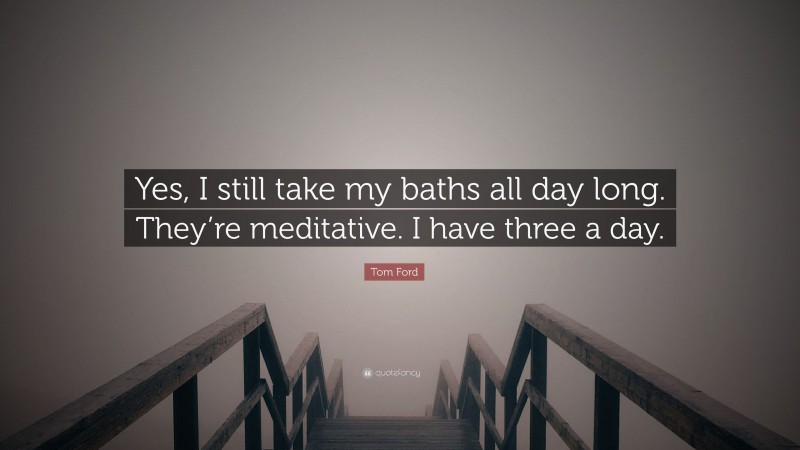 Tom Ford Quote: “Yes, I still take my baths all day long. They’re meditative. I have three a day.”
