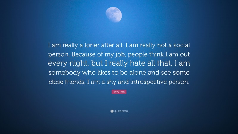 Tom Ford Quote: “I am really a loner after all; I am really not a social person. Because of my job, people think I am out every night, but I really hate all that. I am somebody who likes to be alone and see some close friends. I am a shy and introspective person.”