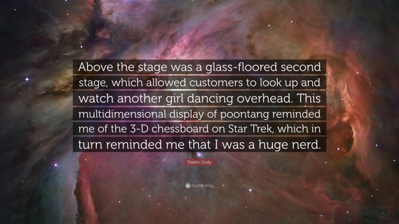 Diablo Cody Quote: “Above the stage was a glass-floored second stage, which allowed customers to look up and watch another girl dancing overhead. This multidimensional display of poontang reminded me of the 3-D chessboard on Star Trek, which in turn reminded me that I was a huge nerd.”