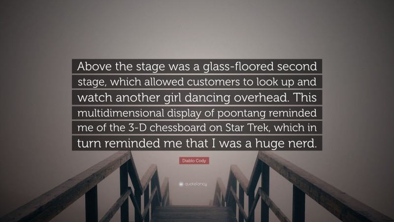 Diablo Cody Quote: “Above the stage was a glass-floored second stage, which allowed customers to look up and watch another girl dancing overhead. This multidimensional display of poontang reminded me of the 3-D chessboard on Star Trek, which in turn reminded me that I was a huge nerd.”
