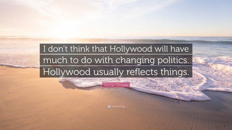 George Clooney Quote: “I don’t think that Hollywood will have much to do with changing politics. Hollywood usually reflects things.”