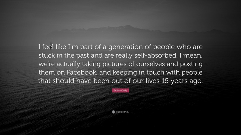 Diablo Cody Quote: “I feel like I’m part of a generation of people who are stuck in the past and are really self-absorbed. I mean, we’re actually taking pictures of ourselves and posting them on Facebook, and keeping in touch with people that should have been out of our lives 15 years ago.”