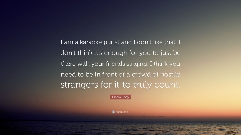 Diablo Cody Quote: “I am a karaoke purist and I don’t like that. I don’t think it’s enough for you to just be there with your friends singing. I think you need to be in front of a crowd of hostile strangers for it to truly count.”