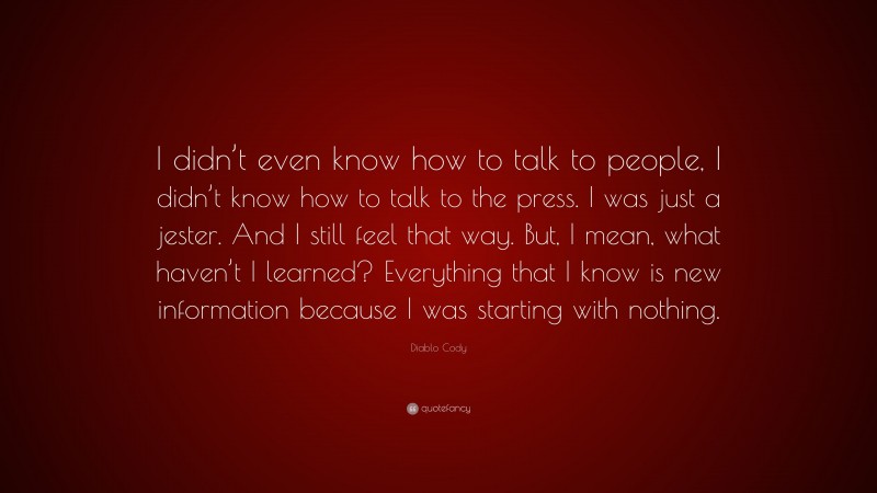 Diablo Cody Quote: “I didn’t even know how to talk to people, I didn’t know how to talk to the press. I was just a jester. And I still feel that way. But, I mean, what haven’t I learned? Everything that I know is new information because I was starting with nothing.”