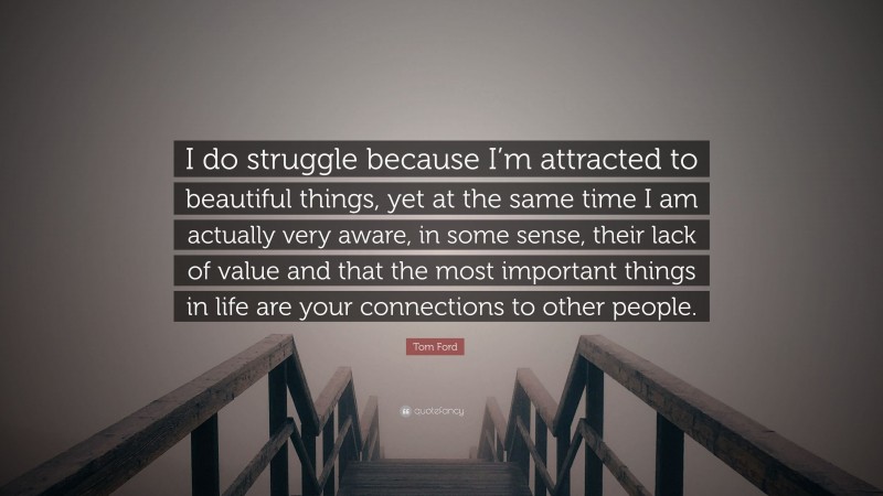 Tom Ford Quote: “I do struggle because I’m attracted to beautiful things, yet at the same time I am actually very aware, in some sense, their lack of value and that the most important things in life are your connections to other people.”