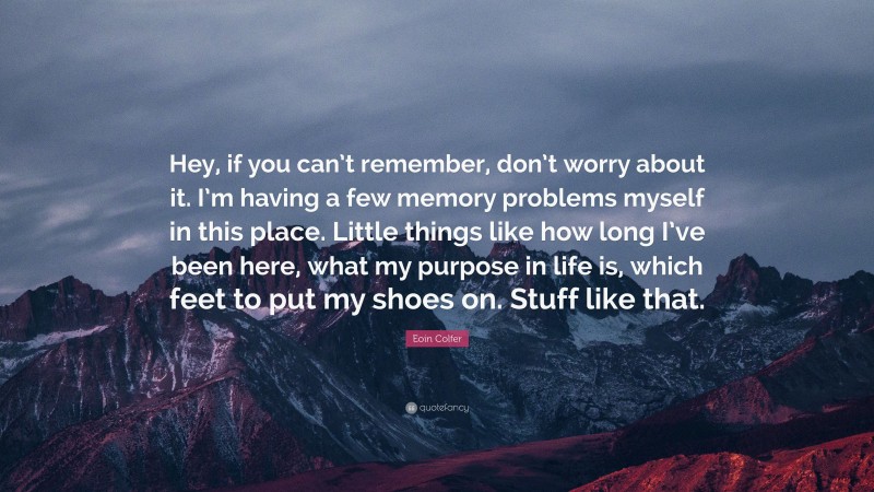 Eoin Colfer Quote: “Hey, if you can’t remember, don’t worry about it. I’m having a few memory problems myself in this place. Little things like how long I’ve been here, what my purpose in life is, which feet to put my shoes on. Stuff like that.”