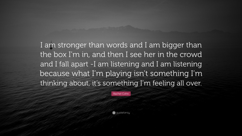 Rachel Cohn Quote: “I am stronger than words and I am bigger than the box I’m in, and then I see her in the crowd and I fall apart -I am listening and I am listening because what I’m playing isn’t something I’m thinking about, it’s something I’m feeling all over.”