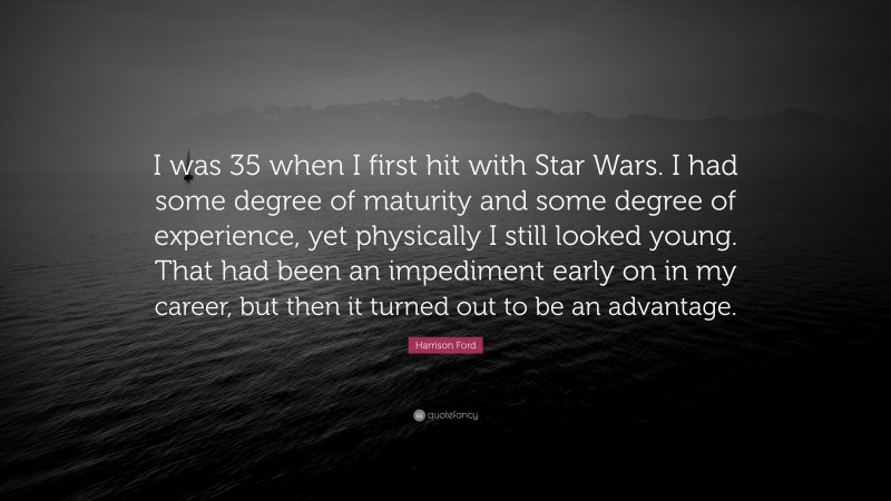 Harrison Ford Quote: “I was 35 when I first hit with Star Wars. I had some degree of maturity and some degree of experience, yet physically I still looked young. That had been an impediment early on in my career, but then it turned out to be an advantage.”