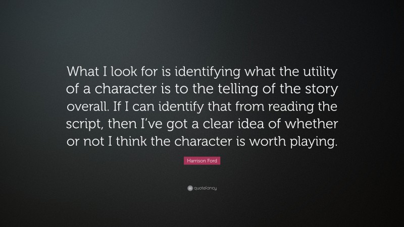 Harrison Ford Quote: “What I look for is identifying what the utility of a character is to the telling of the story overall. If I can identify that from reading the script, then I’ve got a clear idea of whether or not I think the character is worth playing.”