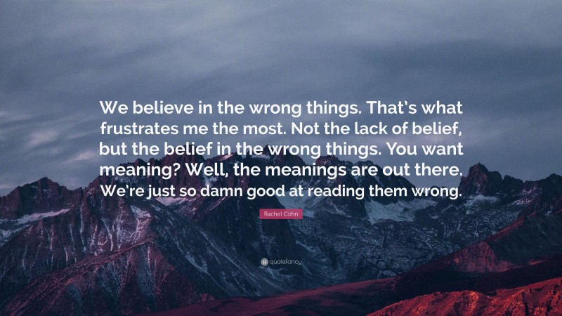 Rachel Cohn Quote: “We believe in the wrong things. That’s what frustrates me the most. Not the lack of belief, but the belief in the wrong things. You want meaning? Well, the meanings are out there. We’re just so damn good at reading them wrong.”
