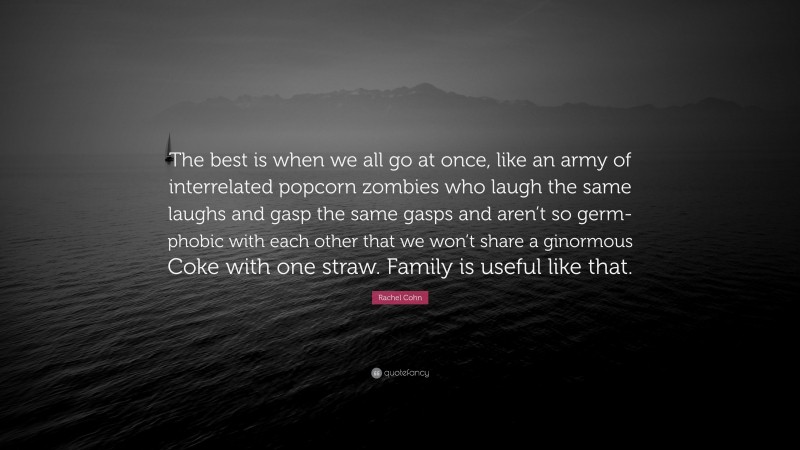Rachel Cohn Quote: “The best is when we all go at once, like an army of interrelated popcorn zombies who laugh the same laughs and gasp the same gasps and aren’t so germ-phobic with each other that we won’t share a ginormous Coke with one straw. Family is useful like that.”