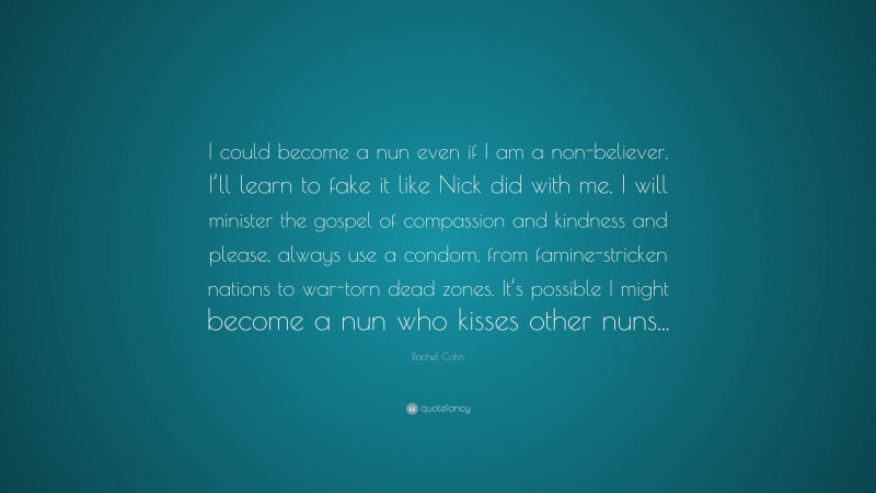 Rachel Cohn Quote: “I could become a nun even if I am a non-believer. I’ll learn to fake it like Nick did with me. I will minister the gospel of compassion and kindness and please, always use a condom, from famine-stricken nations to war-torn dead zones. It’s possible I might become a nun who kisses other nuns...”