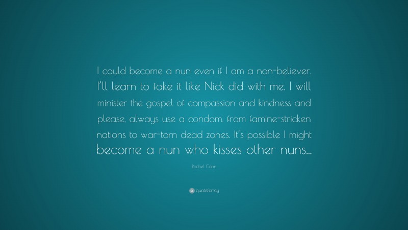 Rachel Cohn Quote: “I could become a nun even if I am a non-believer. I’ll learn to fake it like Nick did with me. I will minister the gospel of compassion and kindness and please, always use a condom, from famine-stricken nations to war-torn dead zones. It’s possible I might become a nun who kisses other nuns...”