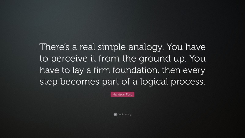 Harrison Ford Quote: “There’s a real simple analogy. You have to perceive it from the ground up. You have to lay a firm foundation, then every step becomes part of a logical process.”