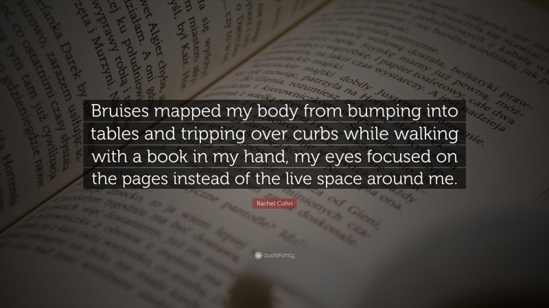 Rachel Cohn Quote: “Bruises mapped my body from bumping into tables and tripping over curbs while walking with a book in my hand, my eyes focused on the pages instead of the live space around me.”