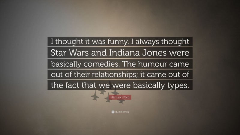 Harrison Ford Quote: “I thought it was funny. I always thought Star Wars and Indiana Jones were basically comedies. The humour came out of their relationships; it came out of the fact that we were basically types.”